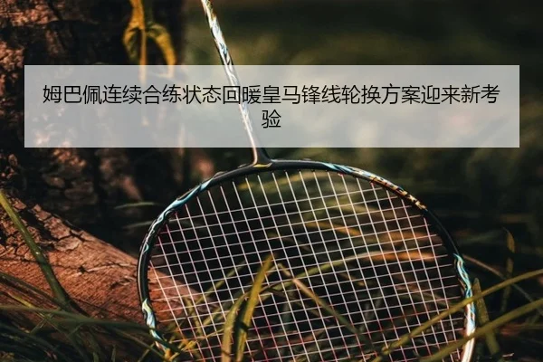 姆巴佩连续合练状态回暖皇马锋线轮换方案迎来新考验
